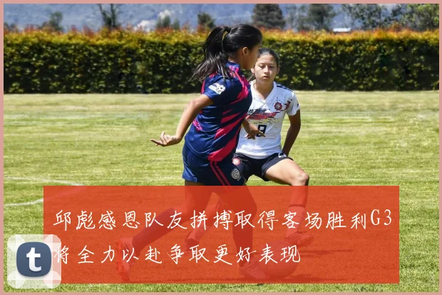 邱彪感恩队友拼搏取得客场胜利G3将全力以赴争取更好表现