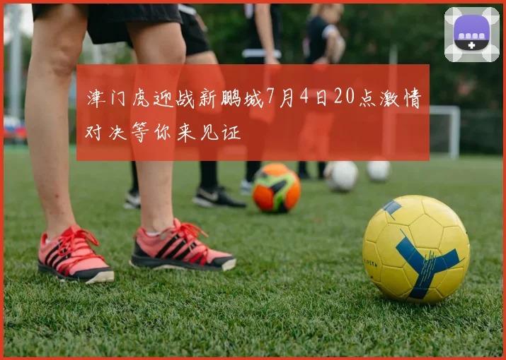 津门虎迎战新鹏城7月4日20点激情对决等你来见证