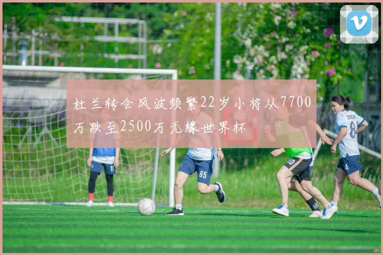 杜兰转会风波频繁22岁小将从7700万跌至2500万无缘世界杯