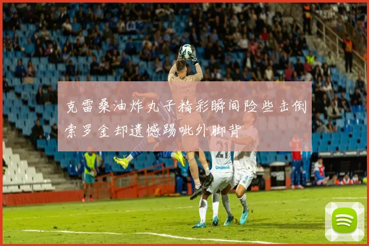 克雷桑油炸丸子精彩瞬间险些击倒索罗金却遗憾踢呲外脚背