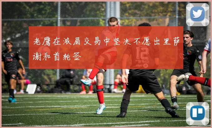 老鹰在浓眉交易中坚决不愿出里萨谢和首轮签