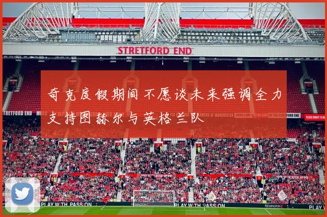 奇克度假期间不愿谈未来强调全力支持图赫尔与英格兰队