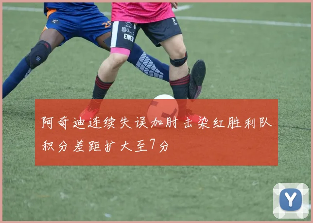 阿奇迪连续失误加肘击染红胜利队积分差距扩大至7分