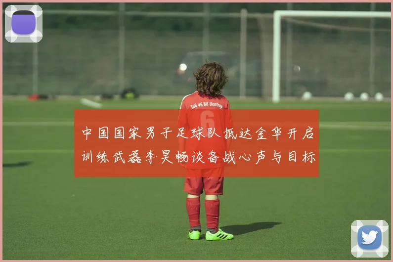中国国家男子足球队抵达金华开启训练武磊李昊畅谈备战心声与目标