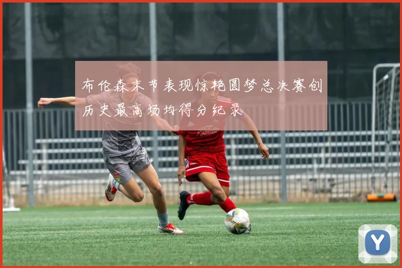 布伦森末节表现惊艳圆梦总决赛创历史最高场均得分纪录