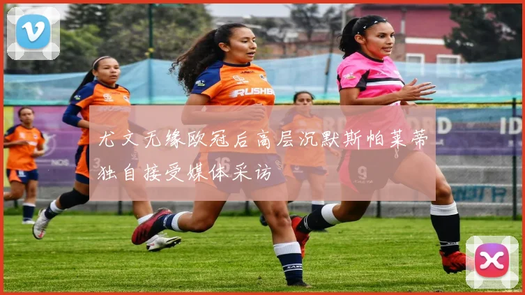 尤文无缘欧冠后高层沉默斯帕莱蒂独自接受媒体采访