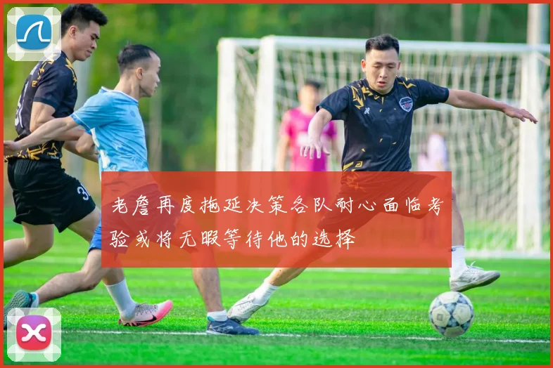 老詹再度拖延决策各队耐心面临考验或将无暇等待他的选择