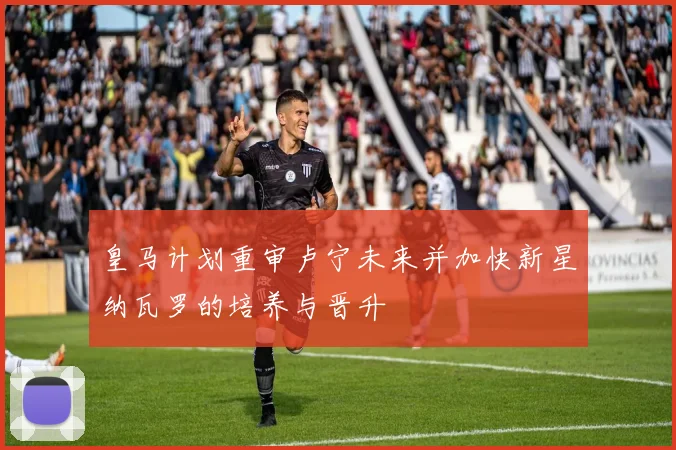 皇马计划重审卢宁未来并加快新星纳瓦罗的培养与晋升