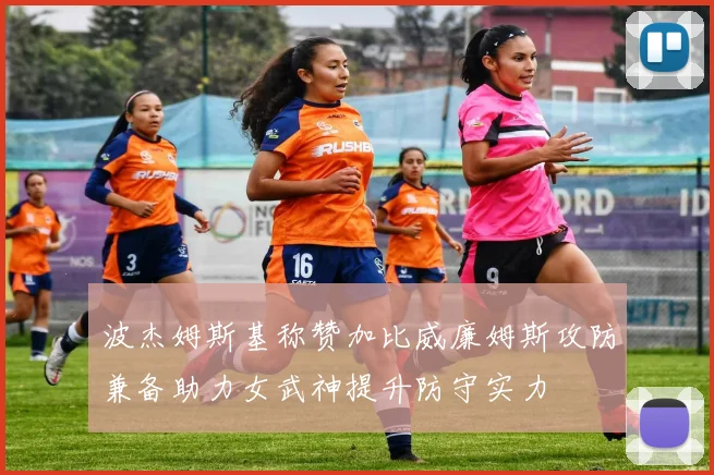 波杰姆斯基称赞加比威廉姆斯攻防兼备助力女武神提升防守实力