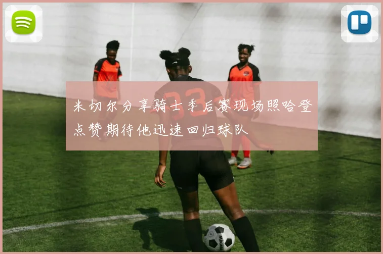 米切尔分享骑士季后赛现场照哈登点赞期待他迅速回归球队