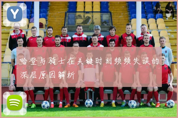 哈登与骑士在关键时刻频频失误的深层原因解析