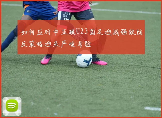如何应对中亚狼U23国足迎战强敌防反策略迎来严峻考验