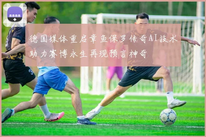 德国媒体重启章鱼保罗传奇AI技术助力赛博永生再现预言神奇