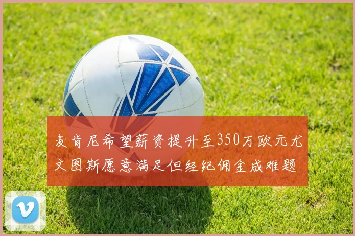 麦肯尼希望薪资提升至350万欧元尤文图斯愿意满足但经纪佣金成难题