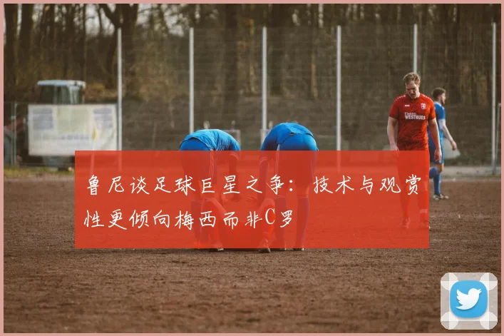 鲁尼谈足球巨星之争：技术与观赏性更倾向梅西而非C罗